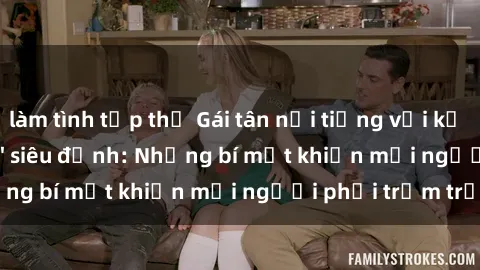 làm tình tập thể Gái tân nổi tiếng với kỹ năng 'làm tình' siêu đỉnh: Những bí mật khiến mọi người phải trầm trồ