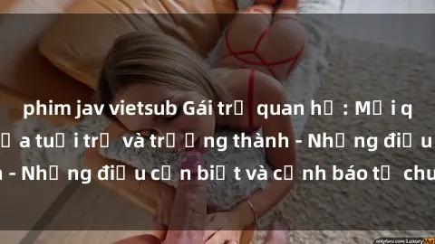 phim jav vietsub Gái trẻ quan hệ: Mối quan hệ khác biệt giữa tuổi trẻ và trưởng thành - Những điều cần biết và cảnh báo từ chuyên gia