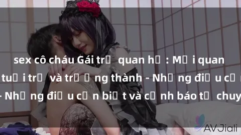 sex cô cháu Gái trẻ quan hệ: Mối quan hệ khác biệt giữa tuổi trẻ và trưởng thành - Những điều cần biết và cảnh báo từ chuyên gia
