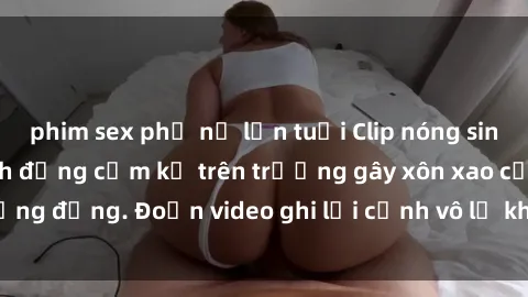 phim sex phụ nữ lớn tuổi Clip nóng sinh viên gây sốc: Hành động cấm kỵ trên trường gây xôn xao cộng đồng. Đoạn video ghi lại cảnh vô lễ khiến dư luận bức xúc.