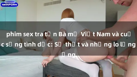 phim sex tra tấn Bà mẹ Việt Nam và cuộc sống tình dục: Sự thật và những lo lắng