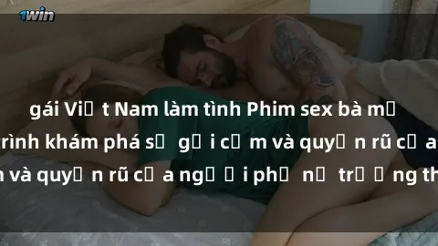 gái Việt Nam làm tình Phim sex bà mẹ nóng bỏng: Hành trình khám phá sự gợi cảm và quyến rũ của người phụ nữ trưởng thành.