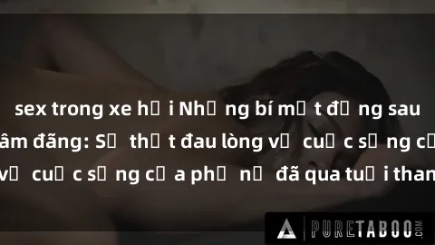 sex trong xe hơi Những bí mật đằng sau vẻ ngoài gái già dâm đãng: Sự thật đau lòng về cuộc sống của phụ nữ đã qua tuổi thanh xuân