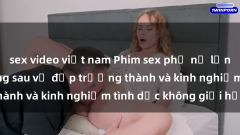 sex video việt nam Phim sex phụ nữ lớn tuổi: Sức hút đằng sau vẻ đẹp trưởng thành và kinh nghiệm tình dục không giới hạn