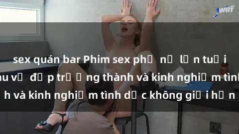 sex quán bar Phim sex phụ nữ lớn tuổi: Sức hút đằng sau vẻ đẹp trưởng thành và kinh nghiệm tình dục không giới hạn