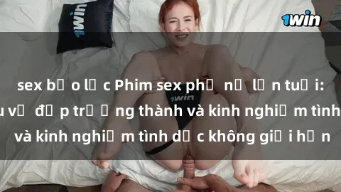 sex bạo lực Phim sex phụ nữ lớn tuổi: Sức hút đằng sau vẻ đẹp trưởng thành và kinh nghiệm tình dục không giới hạn
