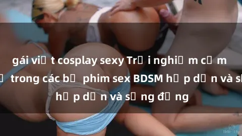 gái việt cosplay sexy Trải nghiệm cảm giác mới lạ trong các bộ phim sex BDSM hấp dẫn và sống động