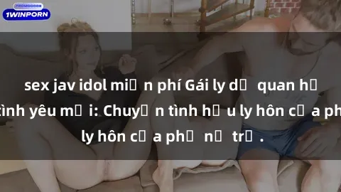 sex jav idol miễn phí Gái ly dị quan hệ tìm kiếm tình yêu mới: Chuyện tình hậu ly hôn của phụ nữ trẻ.