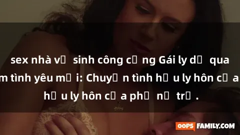 sex nhà vệ sinh công cộng Gái ly dị quan hệ tìm kiếm tình yêu mới: Chuyện tình hậu ly hôn của phụ nữ trẻ.