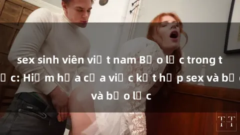 sex sinh viên việt nam Bạo lực trong tình dục: Hiểm họa của việc kết hợp sex và bạo lực