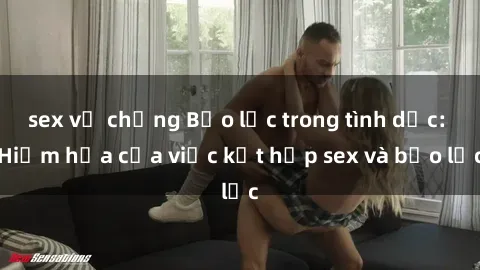 sex vợ chồng Bạo lực trong tình dục: Hiểm họa của việc kết hợp sex và bạo lực