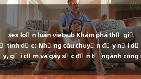 sex loạn luân vietsub Khám phá thế giới của phim sex nô lệ tình dục: Những câu chuyện đầy nổi dậy, gợi cảm và gây sốc đến từ ngành công nghiệp giải trí đen tối