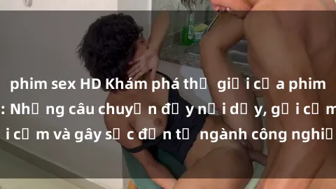 phim sex HD Khám phá thế giới của phim sex nô lệ tình dục: Những câu chuyện đầy nổi dậy, gợi cảm và gây sốc đến từ ngành công nghiệp giải trí đen tối