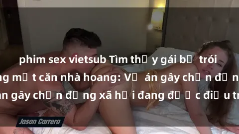 phim sex vietsub Tìm thấy gái bị trói và bị hiếp dâm trong một căn nhà hoang: Vụ án gây chấn động xã hội đang được điều tra vào.