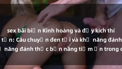 sex bãi biển Kinh hoàng và đầy kích thích với phim sex tra tấn: Câu chuyện đen tối và khả năng đánh thức bản năng tiềm ẩn trong con người