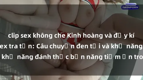 clip sex không che Kinh hoàng và đầy kích thích với phim sex tra tấn: Câu chuyện đen tối và khả năng đánh thức bản năng tiềm ẩn trong con người