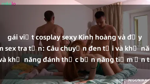 gái việt cosplay sexy Kinh hoàng và đầy kích thích với phim sex tra tấn: Câu chuyện đen tối và khả năng đánh thức bản năng tiềm ẩn trong con người