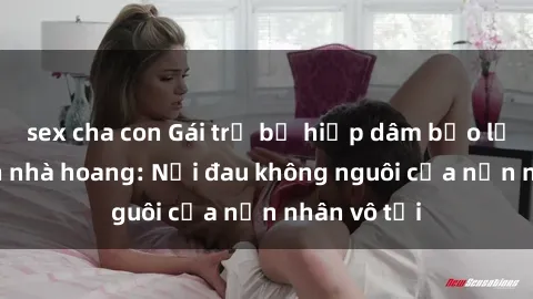 sex cha con Gái trẻ bị hiếp dâm bạo lực trong căn nhà hoang: Nỗi đau không nguôi của nạn nhân vô tội