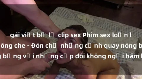 gái việt bị lộ clip sex Phim sex loạn luân đầy kích thích không che - Đón chờ những cảnh quay nóng bỏng với những cặp đôi không ngại hãm hiếp gia đình trong lòng