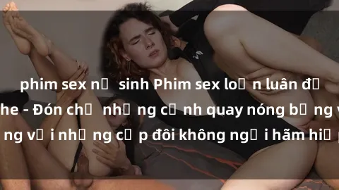 phim sex nữ sinh Phim sex loạn luân đầy kích thích không che - Đón chờ những cảnh quay nóng bỏng với những cặp đôi không ngại hãm hiếp gia đình trong lòng