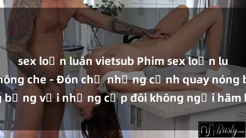 sex loạn luân vietsub Phim sex loạn luân đầy kích thích không che - Đón chờ những cảnh quay nóng bỏng với những cặp đôi không ngại hãm hiếp gia đình trong lòng