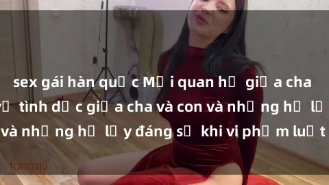 sex gái hàn quốc Mối quan hệ giữa cha và con: Sự thật về tình dục giữa cha và con và những hệ lụy đáng sợ khi vi phạm luật pháp.