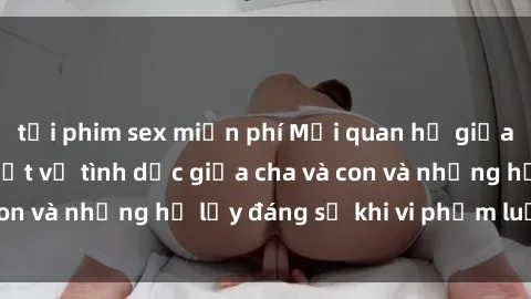 tải phim sex miễn phí Mối quan hệ giữa cha và con: Sự thật về tình dục giữa cha và con và những hệ lụy đáng sợ khi vi phạm luật pháp.