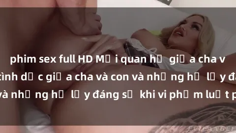 phim sex full HD Mối quan hệ giữa cha và con: Sự thật về tình dục giữa cha và con và những hệ lụy đáng sợ khi vi phạm luật pháp.