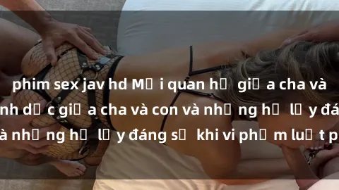 phim sex jav hd Mối quan hệ giữa cha và con: Sự thật về tình dục giữa cha và con và những hệ lụy đáng sợ khi vi phạm luật pháp.