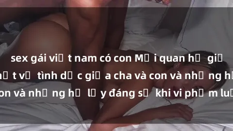 sex gái việt nam có con Mối quan hệ giữa cha và con: Sự thật về tình dục giữa cha và con và những hệ lụy đáng sợ khi vi phạm luật pháp.