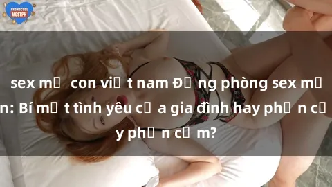sex mẹ con việt nam Động phòng sex mẹ con: Bí mật tình yêu của gia đình hay phản cảm?