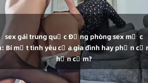sex gái trung quốc Động phòng sex mẹ con: Bí mật tình yêu của gia đình hay phản cảm?