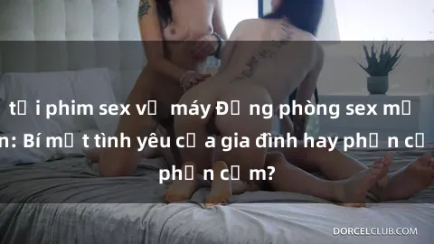 tải phim sex về máy Động phòng sex mẹ con: Bí mật tình yêu của gia đình hay phản cảm?