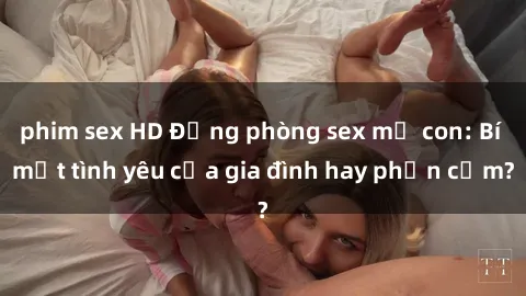 phim sex HD Động phòng sex mẹ con: Bí mật tình yêu của gia đình hay phản cảm?