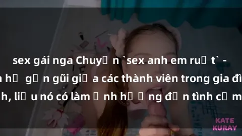 sex gái nga Chuyện `sex anh em ruột` - Đề cập đến quan hệ gần gũi giữa các thành viên trong gia đình, liệu nó có làm ảnh hưởng đến tình cảm gia đình hay không?