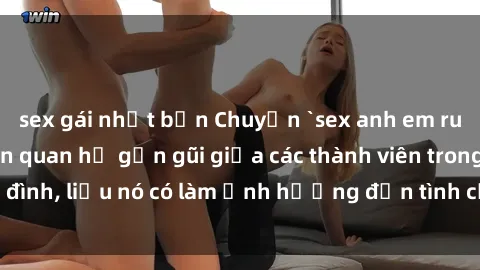 sex gái nhật bản Chuyện `sex anh em ruột` - Đề cập đến quan hệ gần gũi giữa các thành viên trong gia đình, liệu nó có làm ảnh hưởng đến tình cảm gia đình hay không?