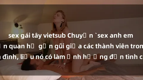 sex gái tây vietsub Chuyện `sex anh em ruột` - Đề cập đến quan hệ gần gũi giữa các thành viên trong gia đình, liệu nó có làm ảnh hưởng đến tình cảm gia đình hay không?