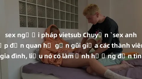 sex người pháp vietsub Chuyện `sex anh em ruột` - Đề cập đến quan hệ gần gũi giữa các thành viên trong gia đình, liệu nó có làm ảnh hưởng đến tình cảm gia đình hay không?