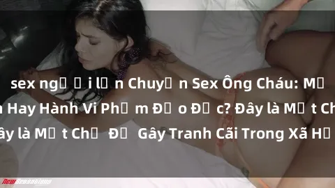 sex người lớn Chuyện Sex Ông Cháu: Mối Quan Hệ Gia Đình Hay Hành Vi Phạm Đạo Đức? Đây là Một Chủ Đề Gây Tranh Cãi Trong Xã Hội Hiện Nay.