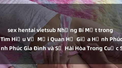 sex hentai vietsub Những Bí Mật trong Tình Dục Gia Đình: Tìm Hiểu Về Mối Quan Hệ Giữa Hạnh Phúc Gia Đình và Sự Hài Hòa Trong Cuộc Sống Tình Dục