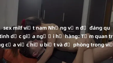 sex milf việt nam Những vấn đề đáng quan tâm về quan hệ tình dục giữa người họ hàng: Tầm quan trọng của việc hiểu biết và đề phòng trong việc tiếp xúc trong gia đình.