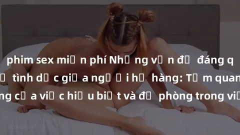 phim sex miễn phí Những vấn đề đáng quan tâm về quan hệ tình dục giữa người họ hàng: Tầm quan trọng của việc hiểu biết và đề phòng trong việc tiếp xúc trong gia đình.