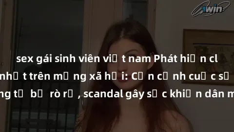 sex gái sinh viên việt nam Phát hiện clip sex quay lén hot nhất trên mạng xã hội: Cận cảnh cuộc sống riêng tư bị rò rỉ, scandal gây sốc khiến dân mạng không khỏi bàng hoàng