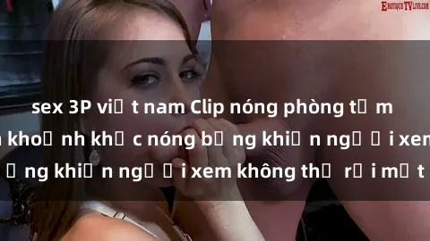 sex 3P việt nam Clip nóng phòng tắm gây sốt: Cận cảnh khoảnh khắc nóng bỏng khiến người xem không thể rời mắt