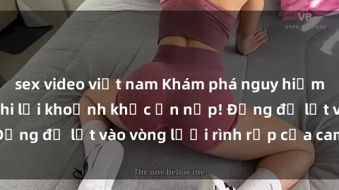 sex video việt nam Khám phá nguy hiểm: sex camera ẩn ghi lại khoảnh khắc ẩn nấp! Đừng để lọt vào vòng lưới rình rập của camera ẩn!