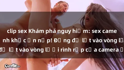 clip sex Khám phá nguy hiểm: sex camera ẩn ghi lại khoảnh khắc ẩn nấp! Đừng để lọt vào vòng lưới rình rập của camera ẩn!
