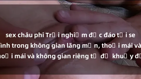 sex châu phi Trải nghiệm độc đáo tại sex nhà nghỉ: ẩn mình trong không gian lãng mạn, thoải mái và không gian riêng tư để khuấy động tình ái.