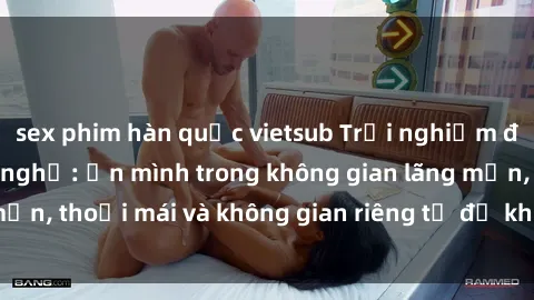 sex phim hàn quốc vietsub Trải nghiệm độc đáo tại sex nhà nghỉ: ẩn mình trong không gian lãng mạn, thoải mái và không gian riêng tư để khuấy động tình ái.