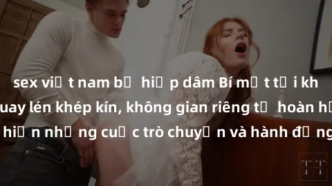sex việt nam bị hiếp dâm Bí mật tại khách sạn: Phòng quay lén khép kín, không gian riêng tư hoàn hảo để thực hiện những cuộc trò chuyện và hành động không bị người khác phát hiện.