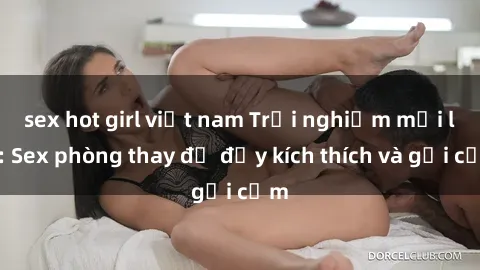 sex hot girl việt nam Trải nghiệm mới lạ: Sex phòng thay đồ đầy kích thích và gợi cảm